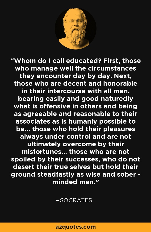 Whom do I call educated? First, those who manage well the circumstances they encounter day by day. Next, those who are decent and honorable in their intercourse with all men, bearing easily and good naturedly what is offensive in others and being as agreeable and reasonable to their associates as is humanly possible to be... those who hold their pleasures always under control and are not ultimately overcome by their misfortunes... those who are not spoiled by their successes, who do not desert their true selves but hold their ground steadfastly as wise and sober - minded men. - Socrates