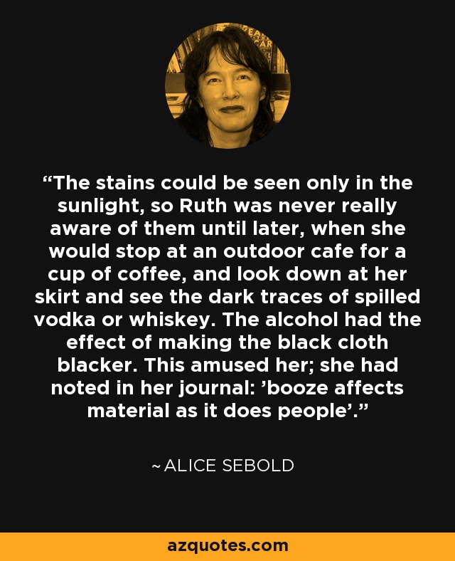 The stains could be seen only in the sunlight, so Ruth was never really aware of them until later, when she would stop at an outdoor cafe for a cup of coffee, and look down at her skirt and see the dark traces of spilled vodka or whiskey. The alcohol had the effect of making the black cloth blacker. This amused her; she had noted in her journal: 'booze affects material as it does people'. - Alice Sebold