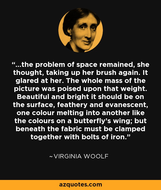 ...the problem of space remained, she thought, taking up her brush again. It glared at her. The whole mass of the picture was poised upon that weight. Beautiful and bright it should be on the surface, feathery and evanescent, one colour melting into another like the colours on a butterfly's wing; but beneath the fabric must be clamped together with bolts of iron. - Virginia Woolf