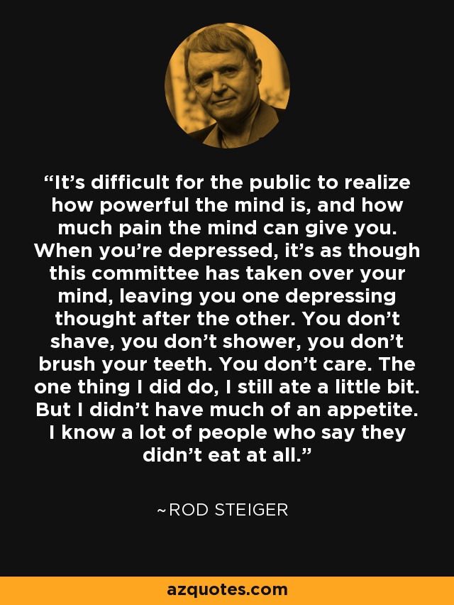 It's difficult for the public to realize how powerful the mind is, and how much pain the mind can give you. When you're depressed, it's as though this committee has taken over your mind, leaving you one depressing thought after the other. You don't shave, you don't shower, you don't brush your teeth. You don't care. The one thing I did do, I still ate a little bit. But I didn't have much of an appetite. I know a lot of people who say they didn't eat at all. - Rod Steiger