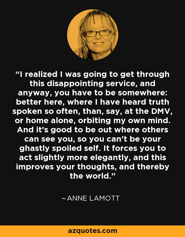 I realized I was going to get through this disappointing service, and anyway, you have to be somewhere: better here, where I have heard truth spoken so often, than, say, at the DMV, or home alone, orbiting my own mind. And it's good to be out where others can see you, so you can't be your ghastly spoiled self. It forces you to act slightly more elegantly, and this improves your thoughts, and thereby the world. - Anne Lamott