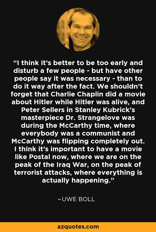 I think it's better to be too early and disturb a few people - but have other people say it was necessary - than to do it way after the fact. We shouldn't forget that Charlie Chaplin did a movie about Hitler while Hitler was alive, and Peter Sellers in Stanley Kubrick's masterpiece Dr. Strangelove was during the McCarthy time, where everybody was a communist and McCarthy was flipping completely out. I think it's important to have a movie like Postal now, where we are on the peak of the Iraq War, on the peak of terrorist attacks, where everything is actually happening. - Uwe Boll