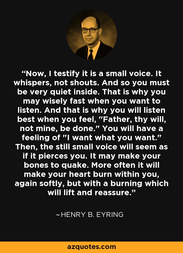 Now, I testify it is a small voice. It whispers, not shouts. And so you must be very quiet inside. That is why you may wisely fast when you want to listen. And that is why you will listen best when you feel, 