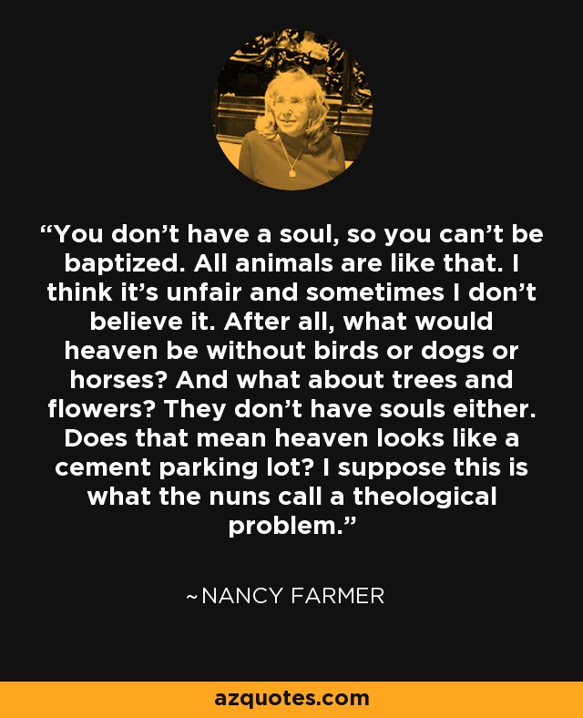 You don’t have a soul, so you can’t be baptized. All animals are like that. I think it’s unfair and sometimes I don’t believe it. After all, what would heaven be without birds or dogs or horses? And what about trees and flowers? They don’t have souls either. Does that mean heaven looks like a cement parking lot? I suppose this is what the nuns call a theological problem. - Nancy Farmer