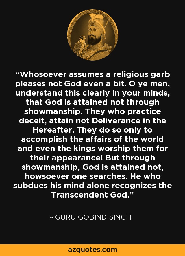 Whosoever assumes a religious garb pleases not God even a bit. O ye men, understand this clearly in your minds, that God is attained not through showmanship. They who practice deceit, attain not Deliverance in the Hereafter. They do so only to accomplish the affairs of the world and even the kings worship them for their appearance! But through showmanship, God is attained not, howsoever one searches. He who subdues his mind alone recognizes the Transcendent God. - Guru Gobind Singh