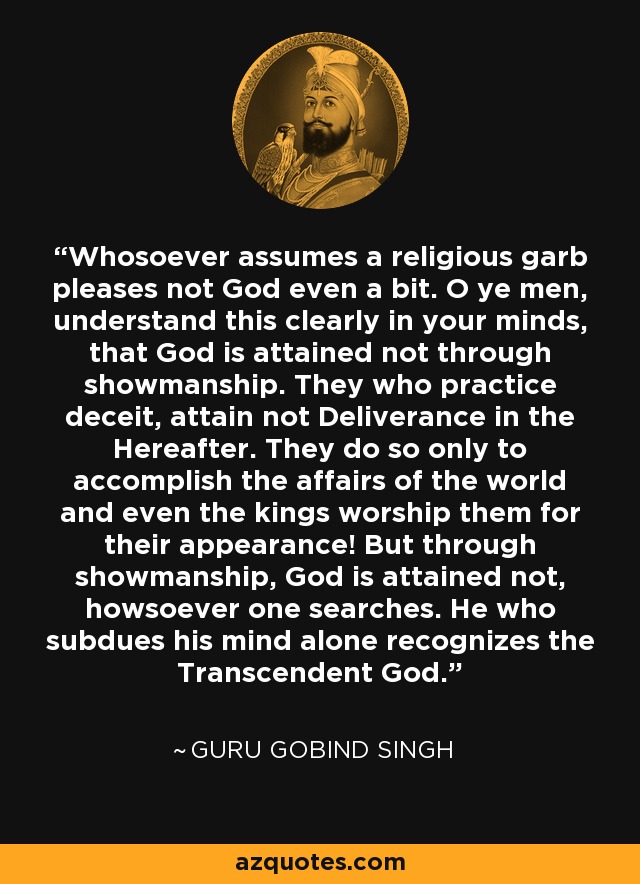 Whosoever assumes a religious garb pleases not God even a bit. O ye men, understand this clearly in your minds, that God is attained not through showmanship. They who practice deceit, attain not Deliverance in the Hereafter. They do so only to accomplish the affairs of the world and even the kings worship them for their appearance! But through showmanship, God is attained not, howsoever one searches. He who subdues his mind alone recognizes the Transcendent God. - Guru Gobind Singh
