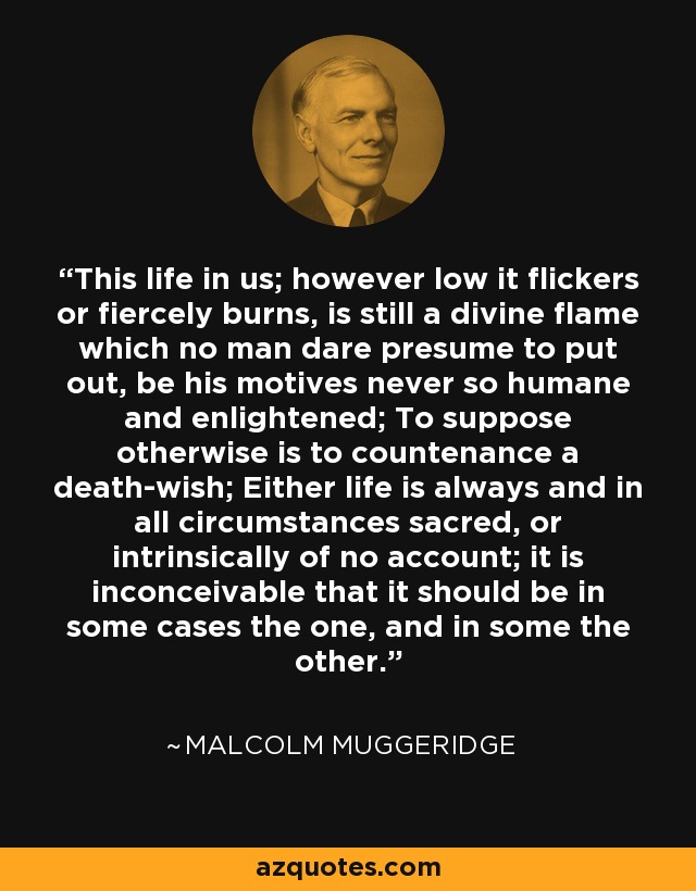 This life in us; however low it flickers or fiercely burns, is still a divine flame which no man dare presume to put out, be his motives never so humane and enlightened; To suppose otherwise is to countenance a death-wish; Either life is always and in all circumstances sacred, or intrinsically of no account; it is inconceivable that it should be in some cases the one, and in some the other. - Malcolm Muggeridge