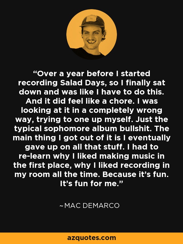 Over a year before I started recording Salad Days, so I finally sat down and was like I have to do this. And it did feel like a chore. I was looking at it in a completely wrong way, trying to one up myself. Just the typical sophomore album bullshit. The main thing I got out of it is I eventually gave up on all that stuff. I had to re-learn why I liked making music in the first place, why I liked recording in my room all the time. Because it's fun. It's fun for me. - Mac DeMarco