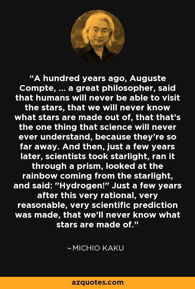 A hundred years ago, Auguste Compte, ... a great philosopher, said that humans will never be able to visit the stars, that we will never know what stars are made out of, that that's the one thing that science will never ever understand, because they're so far away. And then, just a few years later, scientists took starlight, ran it through a prism, looked at the rainbow coming from the starlight, and said: 