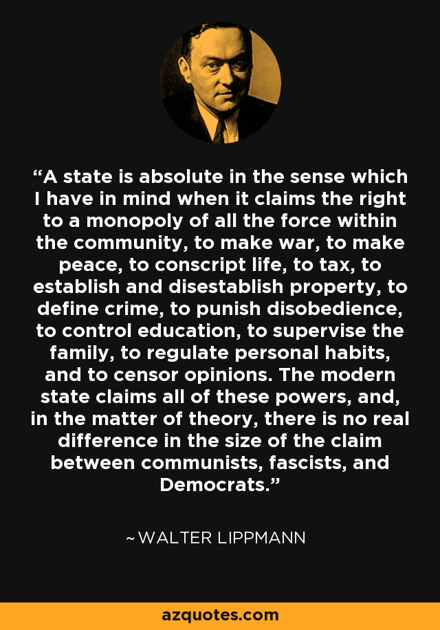 A state is absolute in the sense which I have in mind when it claims the right to a monopoly of all the force within the community, to make war, to make peace, to conscript life, to tax, to establish and disestablish property, to define crime, to punish disobedience, to control education, to supervise the family, to regulate personal habits, and to censor opinions. The modern state claims all of these powers, and, in the matter of theory, there is no real difference in the size of the claim between communists, fascists, and Democrats. - Walter Lippmann