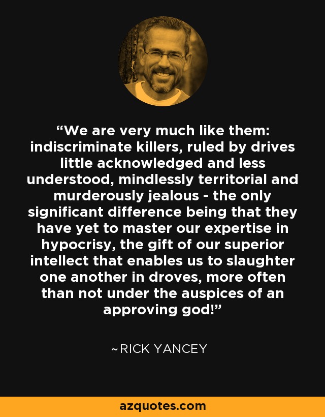 We are very much like them: indiscriminate killers, ruled by drives little acknowledged and less understood, mindlessly territorial and murderously jealous - the only significant difference being that they have yet to master our expertise in hypocrisy, the gift of our superior intellect that enables us to slaughter one another in droves, more often than not under the auspices of an approving god! - Rick Yancey