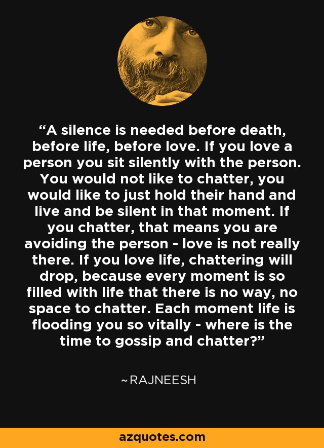 A silence is needed before death, before life, before love. If you love a person you sit silently with the person. You would not like to chatter, you would like to just hold their hand and live and be silent in that moment. If you chatter, that means you are avoiding the person - love is not really there. If you love life, chattering will drop, because every moment is so filled with life that there is no way, no space to chatter. Each moment life is flooding you so vitally - where is the time to gossip and chatter? - Rajneesh