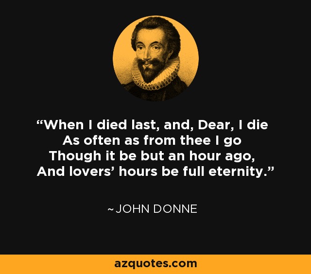 When I died last, and, Dear, I die As often as from thee I go Though it be but an hour ago, And lovers' hours be full eternity. - John Donne