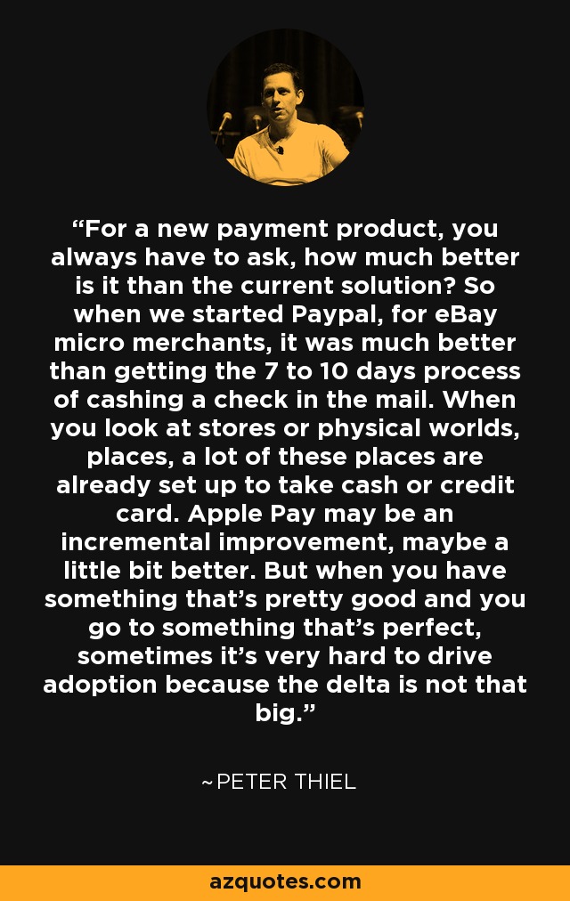 For a new payment product, you always have to ask, how much better is it than the current solution? So when we started Paypal, for eBay micro merchants, it was much better than getting the 7 to 10 days process of cashing a check in the mail. When you look at stores or physical worlds, places, a lot of these places are already set up to take cash or credit card. Apple Pay may be an incremental improvement, maybe a little bit better. But when you have something that's pretty good and you go to something that's perfect, sometimes it's very hard to drive adoption because the delta is not that big. - Peter Thiel