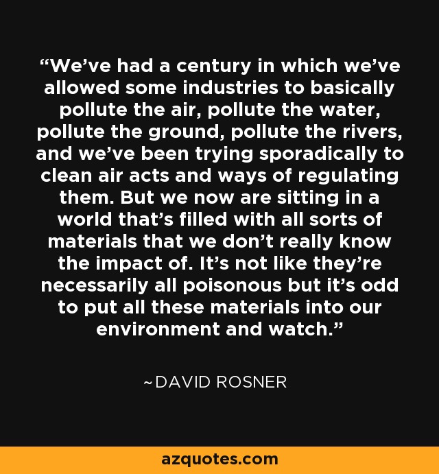 We've had a century in which we've allowed some industries to basically pollute the air, pollute the water, pollute the ground, pollute the rivers, and we've been trying sporadically to clean air acts and ways of regulating them. But we now are sitting in a world that's filled with all sorts of materials that we don't really know the impact of. It's not like they're necessarily all poisonous but it's odd to put all these materials into our environment and watch. - David Rosner
