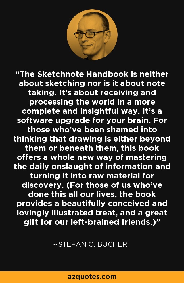The Sketchnote Handbook is neither about sketching nor is it about note taking. It's about receiving and processing the world in a more complete and insightful way. It's a software upgrade for your brain. For those who've been shamed into thinking that drawing is either beyond them or beneath them, this book offers a whole new way of mastering the daily onslaught of information and turning it into raw material for discovery. (For those of us who've done this all our lives, the book provides a beautifully conceived and lovingly illustrated treat, and a great gift for our left-brained friends.) - Stefan G. Bucher
