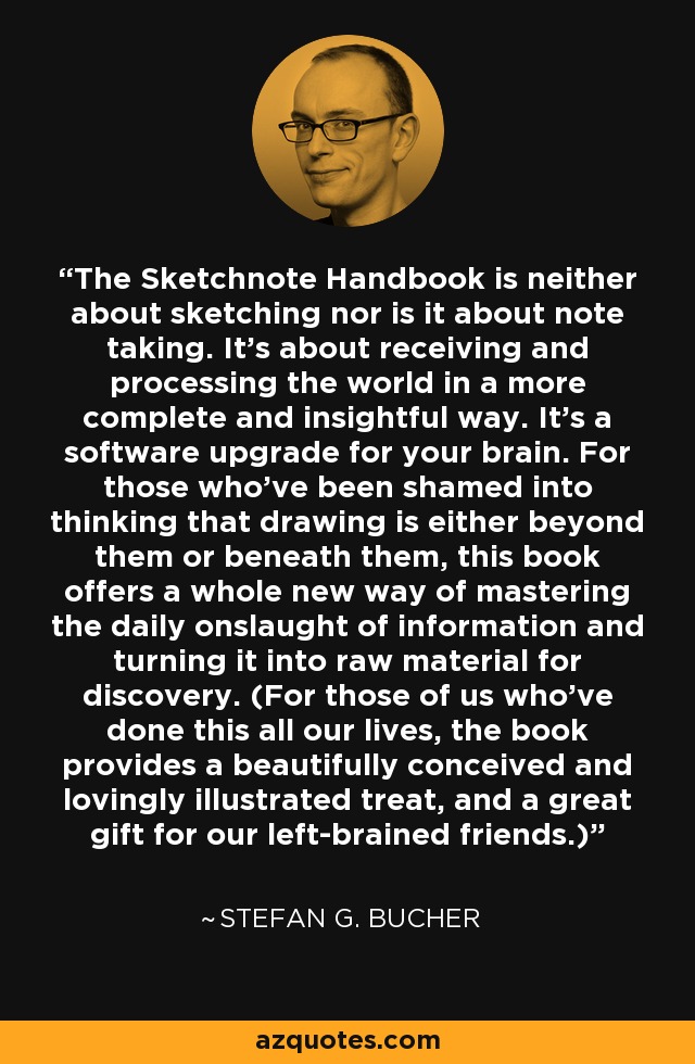 The Sketchnote Handbook is neither about sketching nor is it about note taking. It's about receiving and processing the world in a more complete and insightful way. It's a software upgrade for your brain. For those who've been shamed into thinking that drawing is either beyond them or beneath them, this book offers a whole new way of mastering the daily onslaught of information and turning it into raw material for discovery. (For those of us who've done this all our lives, the book provides a beautifully conceived and lovingly illustrated treat, and a great gift for our left-brained friends.) - Stefan G. Bucher
