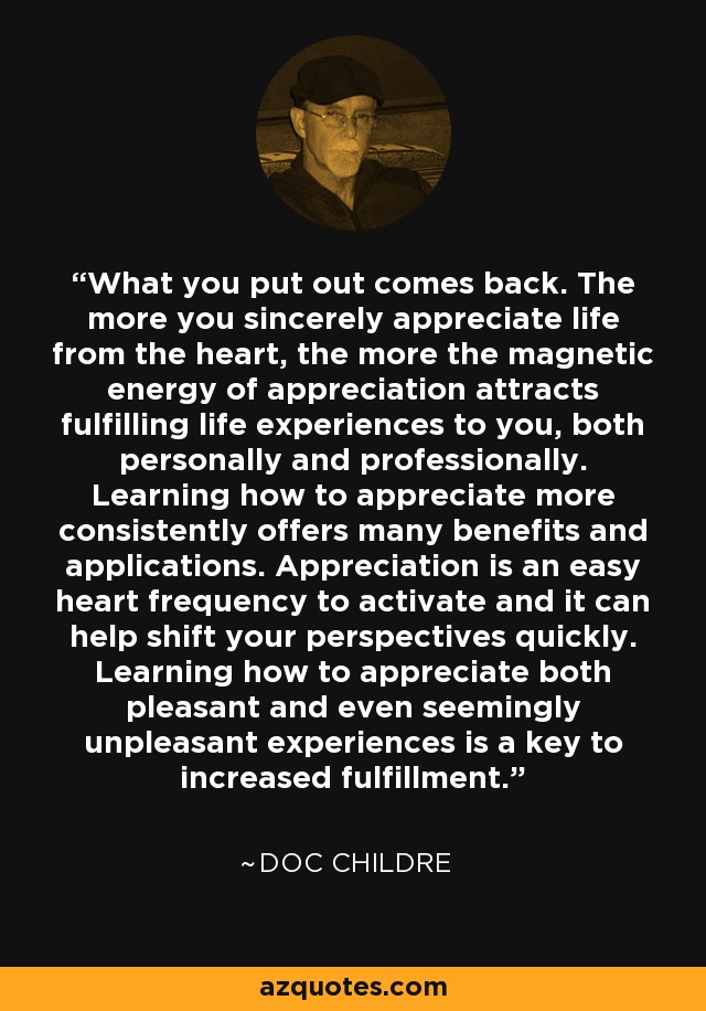What you put out comes back. The more you sincerely appreciate life from the heart, the more the magnetic energy of appreciation attracts fulfilling life experiences to you, both personally and professionally. Learning how to appreciate more consistently offers many benefits and applications. Appreciation is an easy heart frequency to activate and it can help shift your perspectives quickly. Learning how to appreciate both pleasant and even seemingly unpleasant experiences is a key to increased fulfillment. - Doc Childre