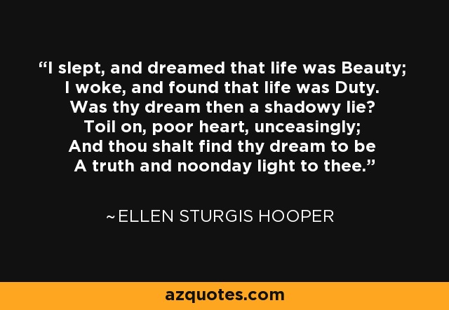 I slept, and dreamed that life was Beauty; I woke, and found that life was Duty. Was thy dream then a shadowy lie? Toil on, poor heart, unceasingly; And thou shalt find thy dream to be A truth and noonday light to thee. - Ellen Sturgis Hooper