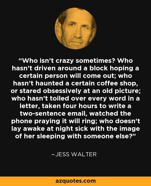 Who isn't crazy sometimes? Who hasn't driven around a block hoping a certain person will come out; who hasn't haunted a certain coffee shop, or stared obsessively at an old picture; who hasn't toiled over every word in a letter, taken four hours to write a two-sentence email, watched the phone praying it will ring; who doesn't lay awake at night sick with the image of her sleeping with someone else? - Jess Walter