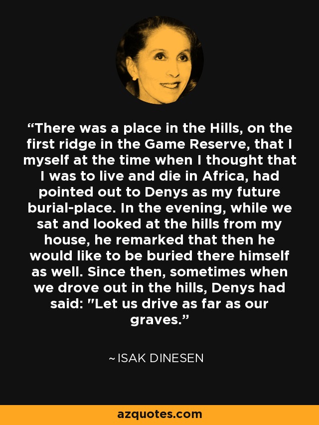 There was a place in the Hills, on the first ridge in the Game Reserve, that I myself at the time when I thought that I was to live and die in Africa, had pointed out to Denys as my future burial-place. In the evening, while we sat and looked at the hills from my house, he remarked that then he would like to be buried there himself as well. Since then, sometimes when we drove out in the hills, Denys had said: 