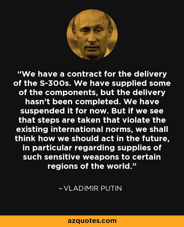 We have a contract for the delivery of the S-300s. We have supplied some of the components, but the delivery hasn't been completed. We have suspended it for now. But if we see that steps are taken that violate the existing international norms, we shall think how we should act in the future, in particular regarding supplies of such sensitive weapons to certain regions of the world. - Vladimir Putin