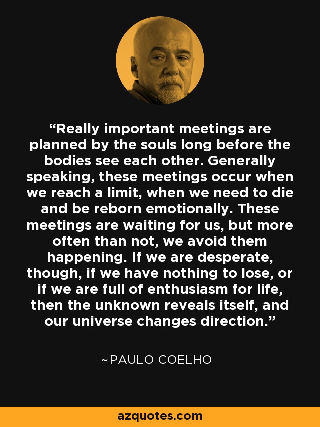 Really important meetings are planned by the souls long before the bodies see each other. Generally speaking, these meetings occur when we reach a limit, when we need to die and be reborn emotionally. These meetings are waiting for us, but more often than not, we avoid them happening. If we are desperate, though, if we have nothing to lose, or if we are full of enthusiasm for life, then the unknown reveals itself, and our universe changes direction. - Paulo Coelho