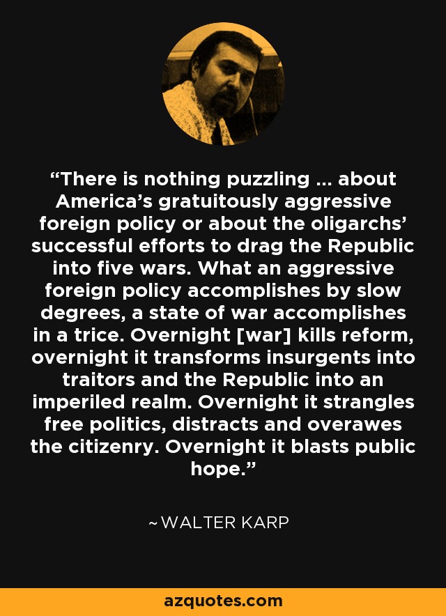 There is nothing puzzling ... about America's gratuitously aggressive foreign policy or about the oligarchs' successful efforts to drag the Republic into five wars. What an aggressive foreign policy accomplishes by slow degrees, a state of war accomplishes in a trice. Overnight [war] kills reform, overnight it transforms insurgents into traitors and the Republic into an imperiled realm. Overnight it strangles free politics, distracts and overawes the citizenry. Overnight it blasts public hope. - Walter Karp