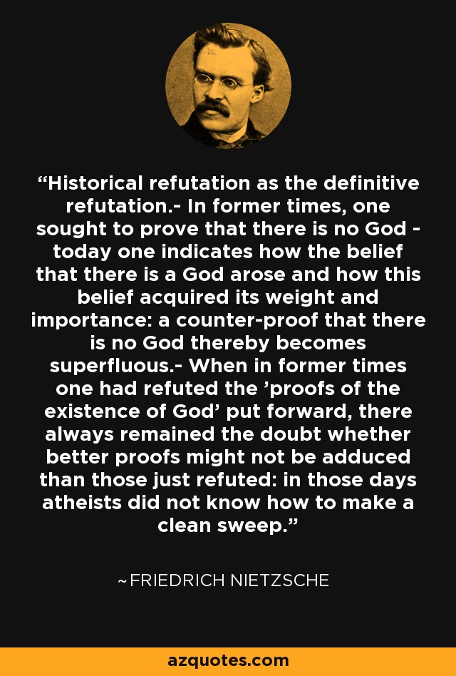 Historical refutation as the definitive refutation.- In former times, one sought to prove that there is no God - today one indicates how the belief that there is a God arose and how this belief acquired its weight and importance: a counter-proof that there is no God thereby becomes superfluous.- When in former times one had refuted the 'proofs of the existence of God' put forward, there always remained the doubt whether better proofs might not be adduced than those just refuted: in those days atheists did not know how to make a clean sweep. - Friedrich Nietzsche