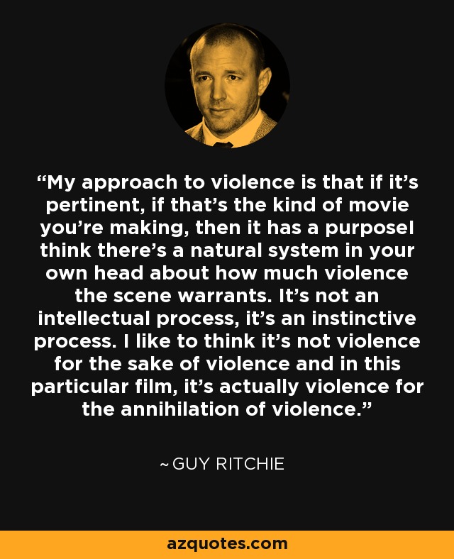 My approach to violence is that if it's pertinent, if that's the kind of movie you're making, then it has a purposeI think there's a natural system in your own head about how much violence the scene warrants. It's not an intellectual process, it's an instinctive process. I like to think it's not violence for the sake of violence and in this particular film, it's actually violence for the annihilation of violence. - Guy Ritchie