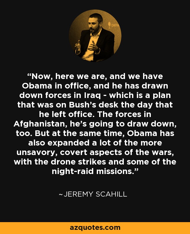 Now, here we are, and we have Obama in office, and he has drawn down forces in Iraq - which is a plan that was on Bush's desk the day that he left office. The forces in Afghanistan, he's going to draw down, too. But at the same time, Obama has also expanded a lot of the more unsavory, covert aspects of the wars, with the drone strikes and some of the night-raid missions. - Jeremy Scahill