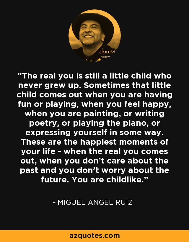 The real you is still a little child who never grew up. Sometimes that little child comes out when you are having fun or playing, when you feel happy, when you are painting, or writing poetry, or playing the piano, or expressing yourself in some way. These are the happiest moments of your life - when the real you comes out, when you don't care about the past and you don't worry about the future. You are childlike. - Miguel Angel Ruiz