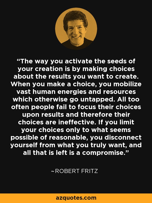 The way you activate the seeds of your creation is by making choices about the results you want to create. When you make a choice, you mobilize vast human energies and resources which otherwise go untapped. All too often people fail to focus their choices upon results and therefore their choices are ineffective. If you limit your choices only to what seems possible of reasonable, you disconnect yourself from what you truly want, and all that is left is a compromise. - Robert Fritz