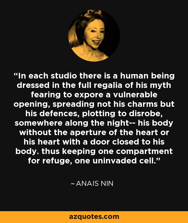 In each studio there is a human being dressed in the full regalia of his myth fearing to expore a vulnerable opening, spreading not his charms but his defences, plotting to disrobe, somewhere along the night-- his body without the aperture of the heart or his heart with a door closed to his body. thus keeping one compartment for refuge, one uninvaded cell. - Anais Nin