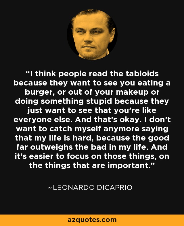 I think people read the tabloids because they want to see you eating a burger, or out of your makeup or doing something stupid because they just want to see that you're like everyone else. And that's okay. I don't want to catch myself anymore saying that my life is hard, because the good far outweighs the bad in my life. And it's easier to focus on those things, on the things that are important. - Leonardo DiCaprio