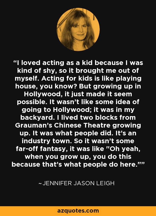 I loved acting as a kid because I was kind of shy, so it brought me out of myself. Acting for kids is like playing house, you know? But growing up in Hollywood, it just made it seem possible. It wasn't like some idea of going to Hollywood; it was in my backyard. I lived two blocks from Grauman's Chinese Theatre growing up. It was what people did. It's an industry town. So it wasn't some far-off fantasy, it was like 