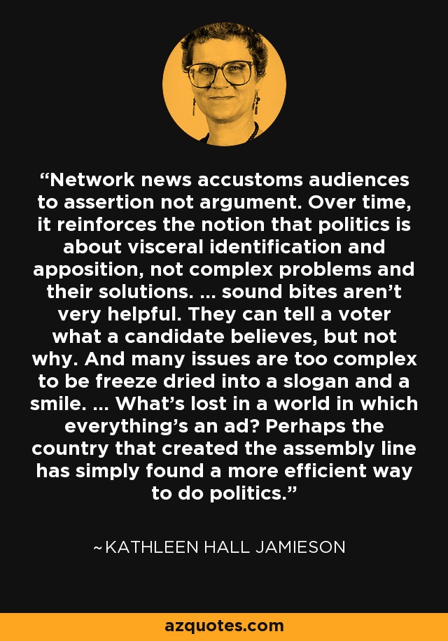 Network news accustoms audiences to assertion not argument. Over time, it reinforces the notion that politics is about visceral identification and apposition, not complex problems and their solutions. ... sound bites aren't very helpful. They can tell a voter what a candidate believes, but not why. And many issues are too complex to be freeze dried into a slogan and a smile. ... What's lost in a world in which everything's an ad? Perhaps the country that created the assembly line has simply found a more efficient way to do politics. - Kathleen Hall Jamieson