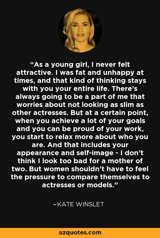 As a young girl, I never felt attractive. I was fat and unhappy at times, and that kind of thinking stays with you your entire life. There's always going to be a part of me that worries about not looking as slim as other actresses. But at a certain point, when you achieve a lot of your goals and you can be proud of your work, you start to relax more about who you are. And that includes your appearance and self-image - I don't think I look too bad for a mother of two. But women shouldn't have to feel the pressure to compare themselves to actresses or models. - Kate Winslet