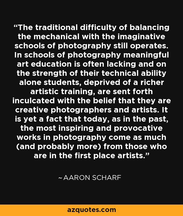 The traditional difficulty of balancing the mechanical with the imaginative schools of photography still operates. In schools of photography meaningful art education is often lacking and on the strength of their technical ability alone students, deprived of a richer artistic training, are sent forth inculcated with the belief that they are creative photographers and artists. It is yet a fact that today, as in the past, the most inspiring and provocative works in photography come as much (and probably more) from those who are in the first place artists. - Aaron Scharf