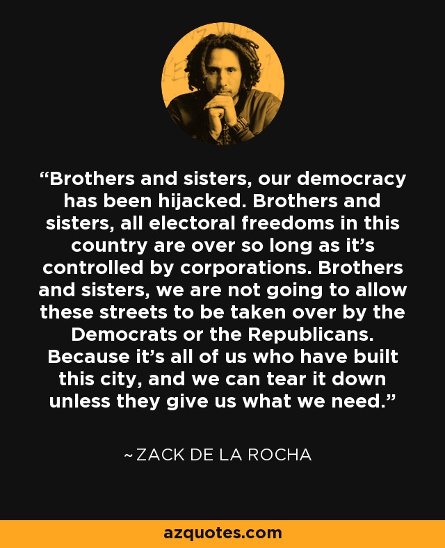 Brothers and sisters, our democracy has been hijacked. Brothers and sisters, all electoral freedoms in this country are over so long as it's controlled by corporations. Brothers and sisters, we are not going to allow these streets to be taken over by the Democrats or the Republicans. Because it's all of us who have built this city, and we can tear it down unless they give us what we need. - Zack de la Rocha