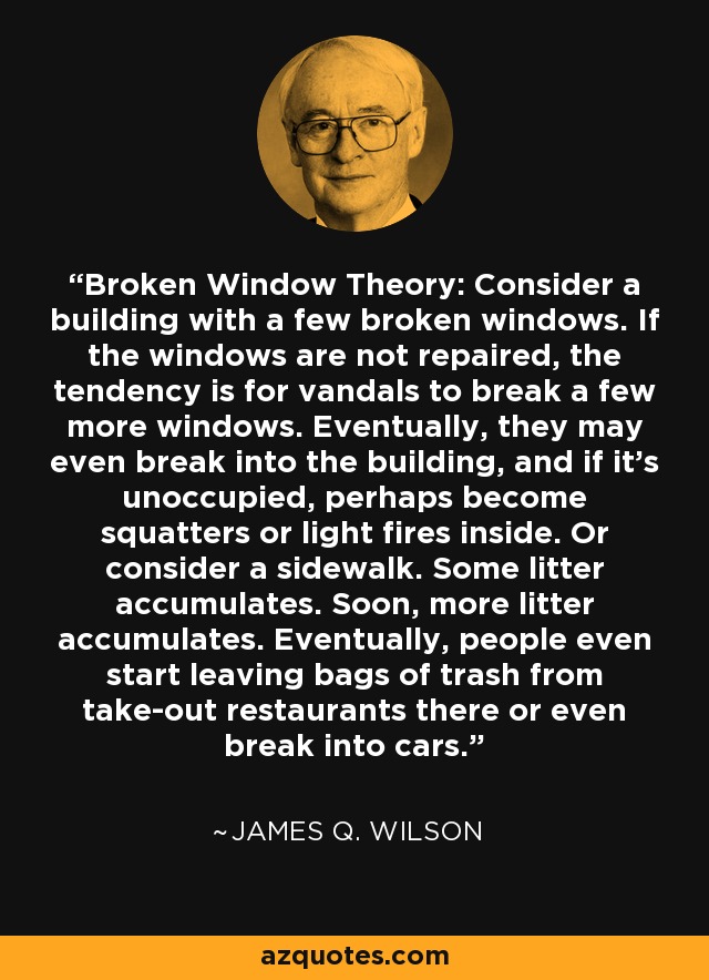 Broken Window Theory: Consider a building with a few broken windows. If the windows are not repaired, the tendency is for vandals to break a few more windows. Eventually, they may even break into the building, and if it's unoccupied, perhaps become squatters or light fires inside. Or consider a sidewalk. Some litter accumulates. Soon, more litter accumulates. Eventually, people even start leaving bags of trash from take-out restaurants there or even break into cars. - James Q. Wilson