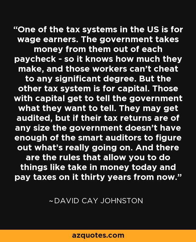 One of the tax systems in the US is for wage earners. The government takes money from them out of each paycheck - so it knows how much they make, and those workers can't cheat to any significant degree. But the other tax system is for capital. Those with capital get to tell the government what they want to tell. They may get audited, but if their tax returns are of any size the government doesn't have enough of the smart auditors to figure out what's really going on. And there are the rules that allow you to do things like take in money today and pay taxes on it thirty years from now. - David Cay Johnston