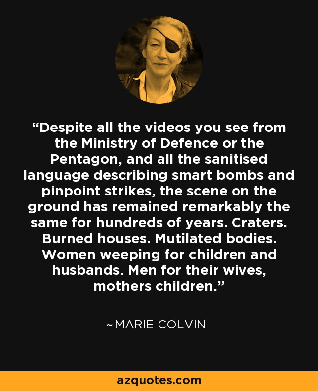Despite all the videos you see from the Ministry of Defence or the Pentagon, and all the sanitised language describing smart bombs and pinpoint strikes, the scene on the ground has remained remarkably the same for hundreds of years. Craters. Burned houses. Mutilated bodies. Women weeping for children and husbands. Men for their wives, mothers children. - Marie Colvin