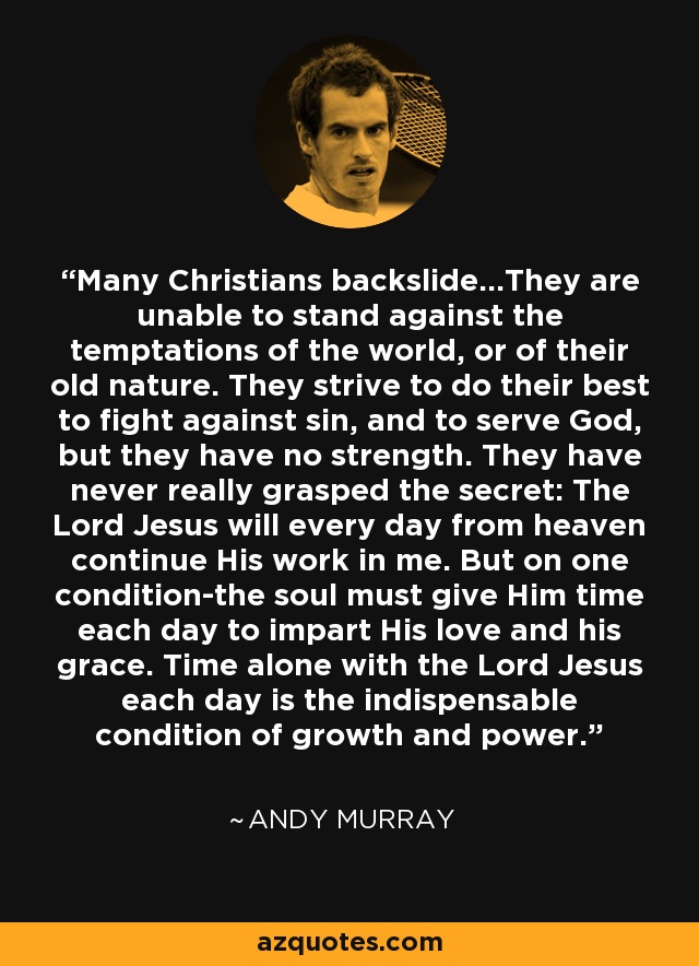 Many Christians backslide...They are unable to stand against the temptations of the world, or of their old nature. They strive to do their best to fight against sin, and to serve God, but they have no strength. They have never really grasped the secret: The Lord Jesus will every day from heaven continue His work in me. But on one condition-the soul must give Him time each day to impart His love and his grace. Time alone with the Lord Jesus each day is the indispensable condition of growth and power. - Andy Murray