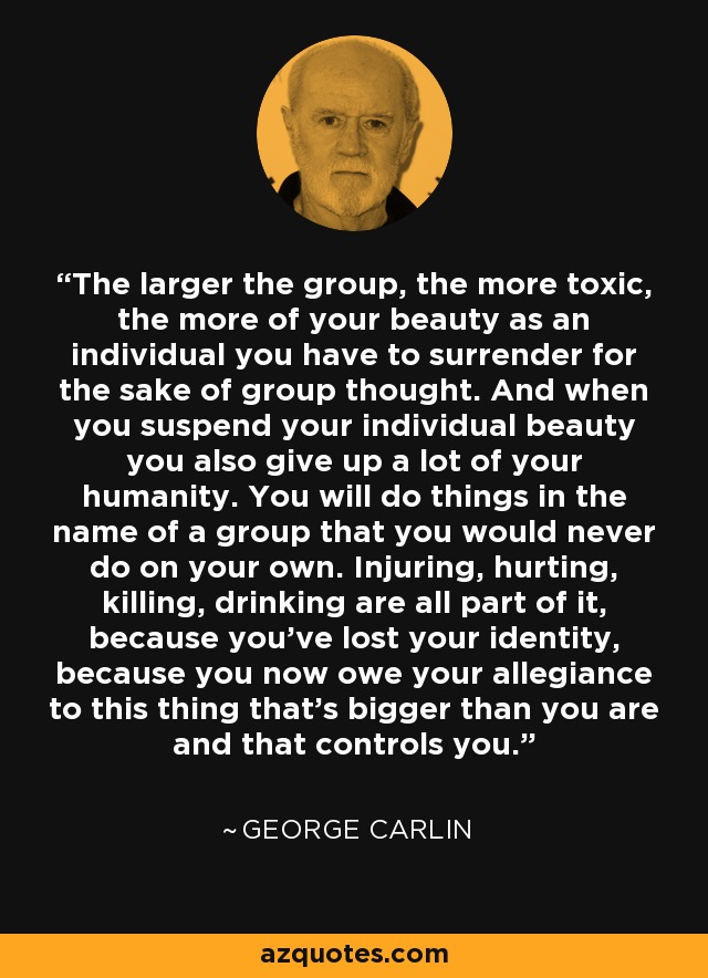 The larger the group, the more toxic, the more of your beauty as an individual you have to surrender for the sake of group thought. And when you suspend your individual beauty you also give up a lot of your humanity. You will do things in the name of a group that you would never do on your own. Injuring, hurting, killing, drinking are all part of it, because you've lost your identity, because you now owe your allegiance to this thing that's bigger than you are and that controls you. - George Carlin