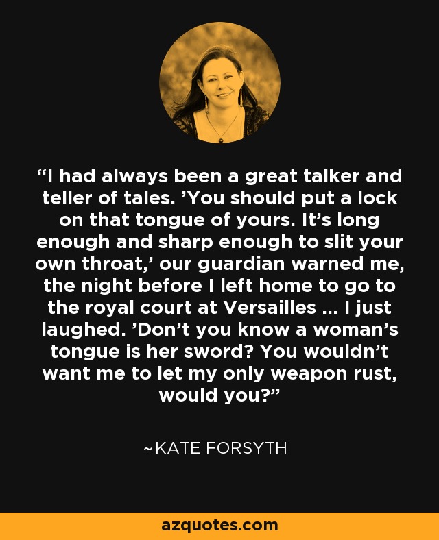 I had always been a great talker and teller of tales. 'You should put a lock on that tongue of yours. It's long enough and sharp enough to slit your own throat,' our guardian warned me, the night before I left home to go to the royal court at Versailles ... I just laughed. 'Don't you know a woman's tongue is her sword? You wouldn't want me to let my only weapon rust, would you? - Kate Forsyth