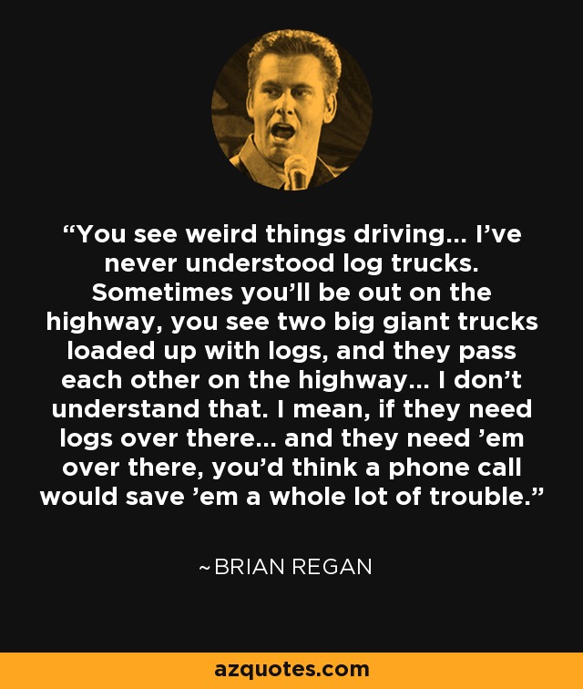 You see weird things driving... I've never understood log trucks. Sometimes you'll be out on the highway, you see two big giant trucks loaded up with logs, and they pass each other on the highway... I don't understand that. I mean, if they need logs over there... and they need 'em over there, you'd think a phone call would save 'em a whole lot of trouble. - Brian Regan