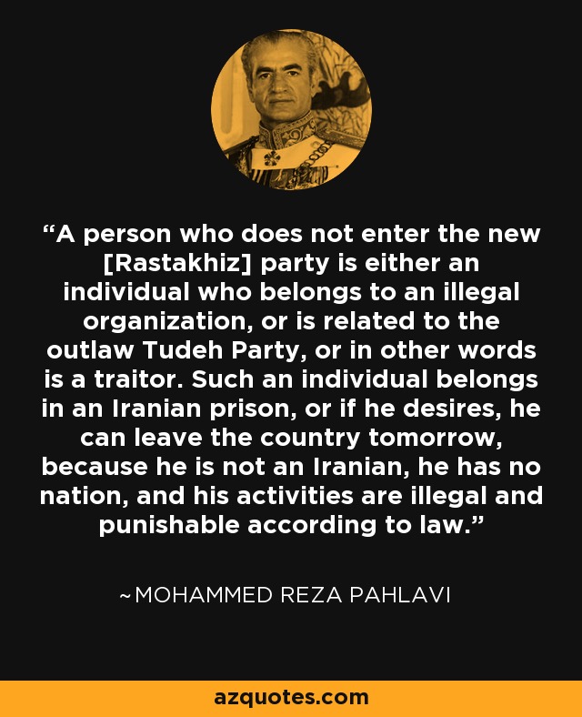A person who does not enter the new [Rastakhiz] party is either an individual who belongs to an illegal organization, or is related to the outlaw Tudeh Party, or in other words is a traitor. Such an individual belongs in an Iranian prison, or if he desires, he can leave the country tomorrow, because he is not an Iranian, he has no nation, and his activities are illegal and punishable according to law. - Mohammed Reza Pahlavi