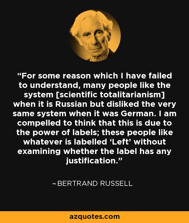 For some reason which I have failed to understand, many people like the system [scientific totalitarianism] when it is Russian but disliked the very same system when it was German. I am compelled to think that this is due to the power of labels; these people like whatever is labelled ‘Left’ without examining whether the label has any justification. - Bertrand Russell