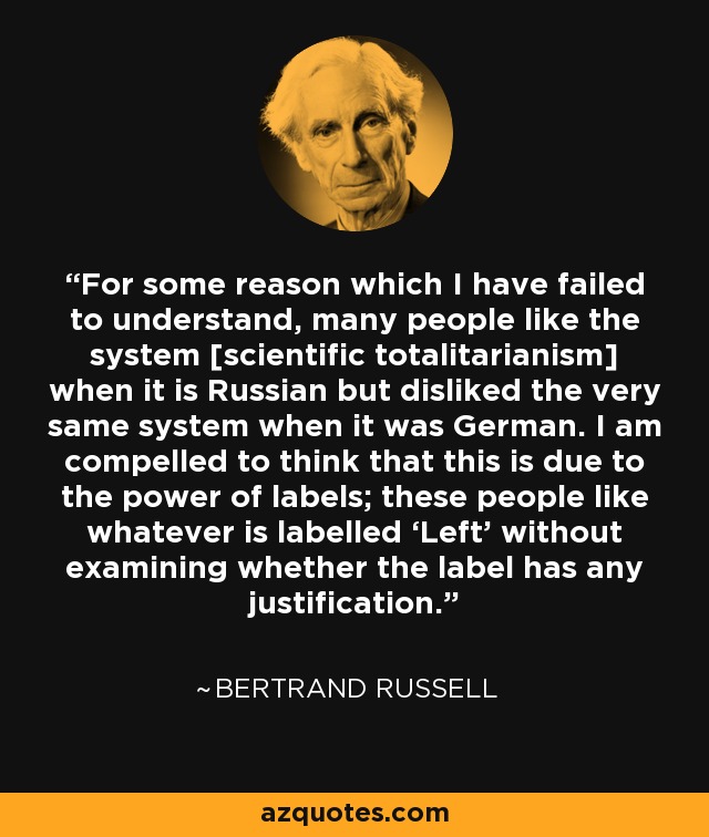 For some reason which I have failed to understand, many people like the system [scientific totalitarianism] when it is Russian but disliked the very same system when it was German. I am compelled to think that this is due to the power of labels; these people like whatever is labelled ‘Left’ without examining whether the label has any justification. - Bertrand Russell